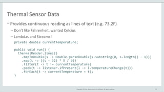 Copyright © 2014, Oracle and/or its affiliates. All rights reserved.
Thermal Sensor Data
• Provides continuous reading as lines of text (e.g. 73.2F)
– Don’t like Fahrenheit, wanted Celcius
– Lambdas and Streams!
32
private double currentTemperature;
public void run() {
thermalReader.lines()
.mapToDouble(s -> Double.parseDouble(s.substring(0, s.length() - 1)))
.map(t -> ((t - 32) * 5 / 9))
.filter(t -> t != currentTemperature)
.peek(t -> listener.ifPresent(l -> l.temperatureChange(t)))
.forEach(t -> currentTemperature = t);
}
 