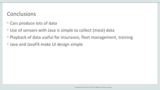 Copyright © 2014, Oracle and/or its affiliates. All rights reserved.
Conclusions
• Cars produce lots of data
• Use of sensors with Java is simple to collect (most) data
• Playback of data useful for insurance, fleet management, training
• Java and JavaFX make UI design simple
 