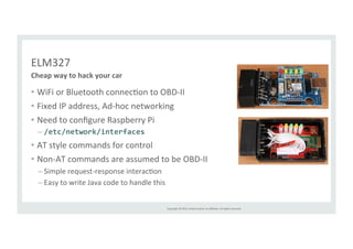 Copyright 
© 
2014, 
Oracle 
and/or 
its 
affiliates. 
All 
rights 
reserved. 
ELM327 
Cheap 
way 
to 
hack 
your 
car 
• WiFi 
or 
Bluetooth 
connecRon 
to 
OBD-­‐II 
• Fixed 
IP 
address, 
Ad-­‐hoc 
networking 
• Need 
to 
configure 
Raspberry 
Pi 
– /etc/network/interfaces 
• AT 
style 
commands 
for 
control 
• Non-­‐AT 
commands 
are 
assumed 
to 
be 
OBD-­‐II 
– Simple 
request-­‐response 
interacRon 
– Easy 
to 
write 
Java 
code 
to 
handle 
this 
 