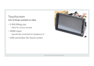 Copyright 
© 
2014, 
Oracle 
and/or 
its 
affiliates. 
All 
rights 
reserved. 
Touchscreen 
Lots 
of 
things 
available 
on 
eBay 
• 2 
DIN 
fiing 
size 
– Ideal 
for 
centre 
console 
• HDMI 
input 
– Specifically 
marketed 
for 
Raspberry 
Pi 
• USB 
connecRon 
for 
touch 
screen 
 