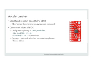 Copyright 
© 
2014, 
Oracle 
and/or 
its 
affiliates. 
All 
rights 
reserved. 
Accelerometer 
• Sparkfun 
breakout 
board 
MPU 
9150 
– 9 
DoF 
sensor 
(accelerometer, 
gyroscope, 
compass) 
• CommunicaRons 
via 
I2C 
– Configure 
Raspberry 
Pi 
/etc/modules 
• i2c-­‐bcm2708, 
i2c-­‐dev 
• i2c-­‐detect 
-­‐y 
1 
to 
get 
address 
– Compass 
communicaRon 
is 
a 
bit 
more 
complicated 
• Second 
I2C 
bus 
 