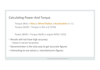 CalculaRng 
Power 
And 
Torque 
Torque 
(Nm) 
= 
Mass 
x 
Wheel 
Radius 
x 
AcceleraRon 
(in 
G) 
Torque 
(lb/l) 
= 
Torque 
in 
Nm 
x 
0.73756 
Power 
(BHP) 
= 
Torque 
(lb/l) 
x 
engine 
RPM 
/ 
5252 
Copyright 
© 
2014, 
Oracle 
and/or 
its 
affiliates. 
All 
rights 
reserved. 
• Results 
will 
not 
have 
high 
accuracy 
– Values 
in 
red 
are 
not 
precise 
• Dynamometer 
is 
the 
only 
way 
to 
get 
accurate 
figures 
• InteresRng 
to 
see 
values 
v. 
manufacturers 
figures 
 