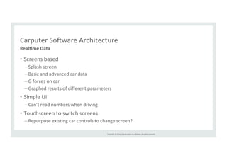 Carputer 
Solware 
Architecture 
Copyright 
© 
2014, 
Oracle 
and/or 
its 
affiliates. 
All 
rights 
reserved. 
• Screens 
based 
– Splash 
screen 
– Basic 
and 
advanced 
car 
data 
– G 
forces 
on 
car 
– Graphed 
results 
of 
different 
parameters 
• Simple 
UI 
– Can’t 
read 
numbers 
when 
driving 
• Touchscreen 
to 
switch 
screens 
– Repurpose 
exisRng 
car 
controls 
to 
change 
screen? 
Real>me 
Data 
 