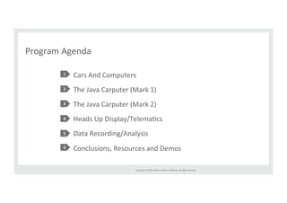 Copyright 
© 
2014, 
Oracle 
and/or 
its 
affiliates. 
All 
rights 
reserved. 
Program 
Agenda 
Cars 
And 
Computers 
The 
Java 
Carputer 
(Mark 
1) 
The 
Java 
Carputer 
(Mark 
2) 
Heads 
Up 
Display/TelemaRcs 
Data 
Recording/Analysis 
Conclusions, 
Resources 
and 
Demos 
1 
2 
3 
4 
5 
6 
 