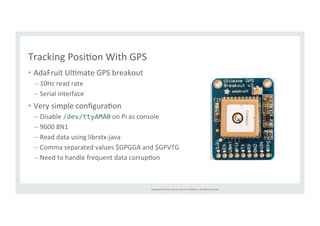 Copyright 
© 
2014, 
Oracle 
and/or 
its 
affiliates. 
All 
rights 
reserved. 
Tracking 
PosiRon 
With 
GPS 
• AdaFruit 
UlRmate 
GPS 
breakout 
– 10Hz 
read 
rate 
– Serial 
interface 
• Very 
simple 
configuraRon 
– Disable 
/dev/ttyAMA0 
on 
Pi 
as 
console 
– 9600 
8N1 
– Read 
data 
using 
librxtx-­‐java 
– Comma 
separated 
values 
$GPGGA 
and 
$GPVTG 
– Need 
to 
handle 
frequent 
data 
corrupRon 
 