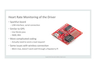 Heart 
Rate 
Monitoring 
of 
the 
Driver 
• Sparkfun 
Copyright 
© 
2014, 
Oracle 
and/or 
its 
affiliates. 
All 
rights 
reserved. 
board 
– USB 
interface, 
serial 
connecRon 
• Similar 
to 
GPS 
– Use 
librxtx-­‐java 
– 9600, 
8N1 
• More 
complicated 
coding 
– Actually 
need 
to 
send 
a 
read 
request! 
• Some 
issues 
with 
wireless 
connecRon 
– 80cm 
max, 
doesn’t 
work 
well 
through 
a 
Rapsberry 
Pi 
 