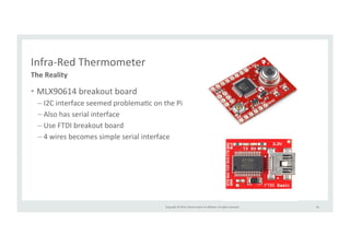 Copyright 
© 
2014, 
Oracle 
and/or 
its 
affiliates. 
All 
rights 
reserved. 
Infra-­‐Red 
Thermometer 
• MLX90614 
breakout 
board 
– I2C 
interface 
seemed 
problemaRc 
on 
the 
Pi 
– Also 
has 
serial 
interface 
– Use 
FTDI 
breakout 
board 
– 4 
wires 
becomes 
simple 
serial 
interface 
36 
The 
Reality 
 