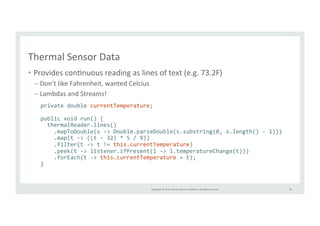 Copyright 
© 
2014, 
Oracle 
and/or 
its 
affiliates. 
All 
rights 
reserved. 
Thermal 
Sensor 
Data 
• Provides 
conRnuous 
reading 
as 
lines 
of 
text 
(e.g. 
73.2F) 
– Don’t 
like 
Fahrenheit, 
wanted 
Celcius 
– Lambdas 
and 
Streams! 
38 
private 
double 
currentTemperature; 
public 
void 
run() 
{ 
thermalReader.lines() 
.mapToDouble(s 
-­‐> 
Double.parseDouble(s.substring(0, 
s.length() 
-­‐ 
1))) 
.map(t 
-­‐> 
((t 
-­‐ 
32) 
* 
5 
/ 
9)) 
.filter(t 
-­‐> 
t 
!= 
this.currentTemperature) 
.peek(t 
-­‐> 
listener.ifPresent(l 
-­‐> 
l.temperatureChange(t))) 
.forEach(t 
-­‐> 
this.currentTemperature 
= 
t); 
} 
 