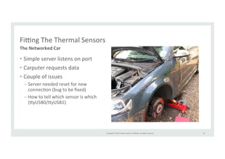 Copyright 
© 
2014, 
Oracle 
and/or 
its 
affiliates. 
All 
rights 
reserved. 
Fiing 
The 
Thermal 
Sensors 
• Simple 
server 
listens 
on 
port 
• Carputer 
requests 
data 
• Couple 
of 
issues 
– Server 
needed 
reset 
for 
new 
connecRon 
(bug 
to 
be 
fixed) 
– How 
to 
tell 
which 
sensor 
is 
which 
(>yUSB0/>yUSB1) 
42 
The 
Networked 
Car 
 