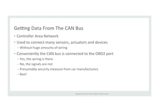 Geing 
Data 
From 
The 
CAN 
Bus 
• Controller 
Copyright 
© 
2014, 
Oracle 
and/or 
its 
affiliates. 
All 
rights 
reserved. 
Area 
Network 
• Used 
to 
connect 
many 
sensors, 
actuators 
and 
devices 
– Without 
huge 
amounts 
of 
wiring 
• Conveniently 
the 
CAN 
bus 
is 
connected 
to 
the 
OBD2 
port 
– Yes, 
the 
wiring 
is 
there 
– No, 
the 
signals 
are 
not 
– Presumably 
security 
measure 
from 
car 
manufacturers 
– Boo! 
 