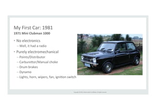 Copyright 
© 
2014, 
Oracle 
and/or 
its 
affiliates. 
All 
rights 
reserved. 
My 
First 
Car: 
1981 
1971 
Mini 
Clubman 
1000 
• No 
electronics 
– Well, 
it 
had 
a 
radio 
• Purely 
electromechanical 
– Points/Distributor 
– Carbure>or/Manual 
choke 
– Drum 
brakes 
– Dynamo 
– Lights, 
horn, 
wipers, 
fan, 
igniRon 
switch 
 