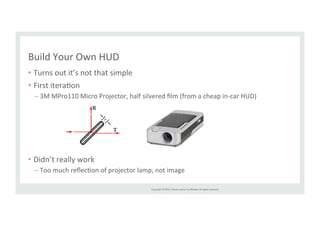 Copyright 
© 
2014, 
Oracle 
and/or 
its 
affiliates. 
All 
rights 
reserved. 
Build 
Your 
Own 
HUD 
• Turns 
out 
it’s 
not 
that 
simple 
• First 
iteraRon 
– 3M 
MPro110 
Micro 
Projector, 
half 
silvered 
film 
(from 
a 
cheap 
in-­‐car 
HUD) 
• Didn’t 
really 
work 
– Too 
much 
reflecRon 
of 
projector 
lamp, 
not 
image 
 