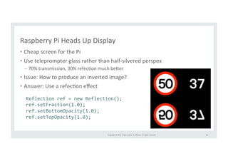 Raspberry 
Pi 
Heads 
Up 
Display 
• Cheap 
Copyright 
© 
2014, 
Oracle 
and/or 
its 
affiliates. 
All 
rights 
reserved. 
screen 
for 
the 
Pi 
• Use 
teleprompter 
glass 
rather 
than 
half-­‐silvered 
perspex 
– 70% 
transmission, 
30% 
refecRon 
much 
be>er 
• Issue: 
How 
to 
produce 
an 
inverted 
image? 
• Answer: 
Use 
a 
refecRon 
effect 
53 
Reflection 
ref 
= 
new 
Reflection(); 
ref.setFraction(1.0); 
ref.setBottomOpacity(1.0); 
ref.setTopOpacity(1.0); 
 
