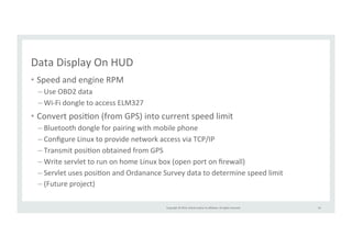 Copyright 
© 
2014, 
Oracle 
and/or 
its 
affiliates. 
All 
rights 
reserved. 
Data 
Display 
On 
HUD 
• Speed 
and 
engine 
RPM 
– Use 
OBD2 
data 
– Wi-­‐Fi 
dongle 
to 
access 
ELM327 
• Convert 
posiRon 
(from 
GPS) 
into 
current 
speed 
limit 
– Bluetooth 
dongle 
for 
pairing 
with 
mobile 
phone 
– Configure 
Linux 
to 
provide 
network 
access 
via 
TCP/IP 
– Transmit 
posiRon 
obtained 
from 
GPS 
– Write 
servlet 
to 
run 
on 
home 
Linux 
box 
(open 
port 
on 
firewall) 
– Servlet 
uses 
posiRon 
and 
Ordanance 
Survey 
data 
to 
determine 
speed 
limit 
– (Future 
project) 
54 
 