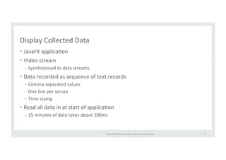 Copyright 
© 
2014, 
Oracle 
and/or 
its 
affiliates. 
All 
rights 
reserved. 
Display 
Collected 
Data 
• JavaFX 
applicaRon 
• Video 
stream 
– Synchronised 
to 
data 
streams 
• Data 
recorded 
as 
sequence 
of 
text 
records 
– Comma 
separated 
values 
– One 
line 
per 
sensor 
– Time 
stamp 
• Read 
all 
data 
in 
at 
start 
of 
applicaRon 
– 15 
minutes 
of 
data 
takes 
about 
100ms 
57 
 