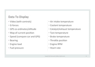 Copyright 
© 
2014, 
Oracle 
and/or 
its 
affiliates. 
All 
rights 
reserved. 
• Video 
(with 
controls) 
• G-­‐forces 
• GPS 
co-­‐ordinates/alRtude 
• Map 
of 
current 
posiRon 
• Speed 
(compare 
car 
and 
GPS) 
• Bearing 
• Engine 
load 
• Fuel 
pressure 
• Air 
intake 
temperature 
• Coolant 
temperature 
• Catalyst/exhaust 
temperature 
• Tyre 
temperature 
• Brake 
temperature 
• Thro>le 
posiRon 
• Engine 
RPM 
• Heart 
rate 
58 
Data 
To 
Display 
 