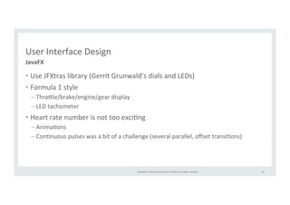 Copyright 
© 
2014, 
Oracle 
and/or 
its 
affiliates. 
All 
rights 
reserved. 
User 
Interface 
Design 
• Use 
JFXtras 
library 
(Gerrit 
Grunwald’s 
dials 
and 
LEDs) 
• Formula 
1 
style 
– Thro>le/brake/engine/gear 
display 
– LED 
tachometer 
• Heart 
rate 
number 
is 
not 
too 
exciRng 
– AnimaRons 
– ConRnuous 
pulses 
was 
a 
bit 
of 
a 
challenge 
(several 
parallel, 
offset 
transiRons) 
59 
JavaFX 
 