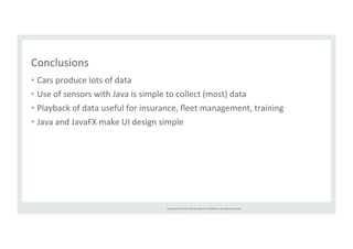 Copyright 
© 
2014, 
Oracle 
and/or 
its 
affiliates. 
All 
rights 
reserved. 
Conclusions 
• Cars 
produce 
lots 
of 
data 
• Use 
of 
sensors 
with 
Java 
is 
simple 
to 
collect 
(most) 
data 
• Playback 
of 
data 
useful 
for 
insurance, 
fleet 
management, 
training 
• Java 
and 
JavaFX 
make 
UI 
design 
simple 
 