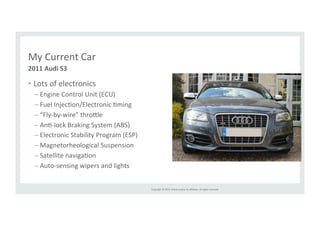 Copyright 
© 
2014, 
Oracle 
and/or 
its 
affiliates. 
All 
rights 
reserved. 
My 
Current 
Car 
• Lots 
of 
electronics 
– Engine 
Control 
Unit 
(ECU) 
– Fuel 
InjecRon/Electronic 
Rming 
– “Fly-­‐by-­‐wire” 
thro>le 
– AnR-­‐lock 
Braking 
System 
(ABS) 
– Electronic 
Stability 
Program 
(ESP) 
– Magnetorheological 
Suspension 
– Satellite 
navigaRon 
– Auto-­‐sensing 
wipers 
and 
lights 
2011 
Audi 
S3 
 