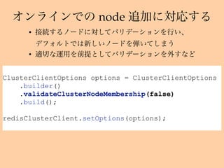 node
ClusterClientOptions options = ClusterClientOptions
.builder()
.validateClusterNodeMembership(false)
.build();
redisClusterClient.setOptions(options);
•  
•
 