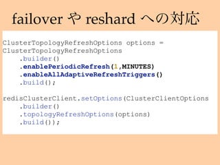 failover reshard
ClusterTopologyRefreshOptions options =
ClusterTopologyRefreshOptions
.builder()
.enablePeriodicRefresh(1,MINUTES)
.enableAllAdaptiveRefreshTriggers()
.build();
redisClusterClient.setOptions(ClusterClientOptions
.builder()
.topologyRefreshOptions(options)
.build());
 