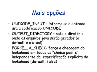 Mais opções UNICODE_INPUT – informa se a entrada usa a codificaçõo UNICODE  OUTPUT_DIRECTORY – seta o diretório onde os arquivos java serão gerados (o default é o atual) FORCE_LA_CHECK- força a checagem do lookahead em todos os “choice points”, independente da  especificação explícita do lookahead (default: false) 