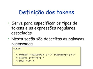 Definição dos tokens Serve para especificar os tipos de tokens e as expressões regulares associadas Nes t a seção são descritas as palavras reservadas TOKEN:  {  < NUMBER: (<DIGIT>)+ ( "." (<DIGIT>)+ )? >  | < DIGIT: ["0"-"9"] >  | < EOL: "\n" >  }  