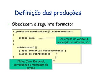 Definição das produções Obedecem o seguinte formato: tipoRetorno nomeProducao(listaParametros): { código Java } { subProducao1()  { ação semântica correspondente } [lista de subProducoes] } Declaração de variáveis, invocação de métodos, etc Código Java. Em geral, corresponde a montagem da árvore 