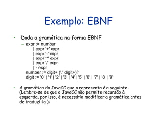 Exemplo: EBNF Dada a gramática na forma EBNF expr := number        | expr '+' expr        | expr '-' expr        | expr '*' expr        | expr '/' expr        | - expr  number := digit+ ('.' digit+)?  digit := '0' | '1' | '2' | '3' | '4' | '5' | '6' | '7' | '8' | '9'  A gramática do JavaCC que o representa é a seguinte (Lembre-se de que o JavaCC não permite recursão à esquerda, por isso, é necessário modificar a gramática antes de traduzí-la ): 