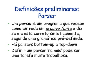 Definições preliminares: Parser Um  parser  é um programa que recebe como entrada um  arquivo fonte  e diz se ele está correto sintaticamente, segundo uma gramática pré-definida. Há parsers bottom-up e top-down Definir um parser ‘na mão’ pode ser uma tarefa muito trabalhosa.  