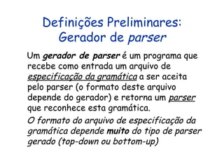Definições Preliminares: Gerador de  parser Um  gerador de parser  é um programa que recebe como entrada um arquivo de  especificação da gramática  a ser aceita pelo parser (o formato deste arquivo depende do gerador) e retorna um  parser  que reconhece esta gramática.  O formato do arquivo de especificação da gramática depende  muito  do tipo de parser gerado (top-down ou bottom-up) 