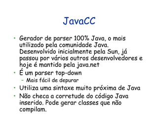 JavaCC Gerador de parser 100% Java, o mais utilizado pela comunidade Java. Desenvolvido inicialmente pela Sun, já passou por vários outros desenvolvedores e hoje é mantido pela java.net É um parser top-down Mais fácil de depurar Utiliza uma sintaxe muito próxima de Java Não checa a corretude do código Java inserido. Pode gerar classes que não compilam. 