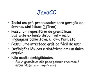 JavaCC Inclui um pré-processador para geração de árvores sintáticas (jjTree) Possui um repositório de gramáticas bastante extenso disponível – inclui linguagens como Java, C, C++, Perl, etc Possui uma interface gráfica fácil de usar Definições léxicas e sintáticas em um único arquivo Não aceita ambigüidades.  Ex: A gramática não pode possuir recursão à esquerda .(ex: expr:= expr ‘+’ expr) 