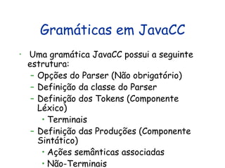 Gramáticas em JavaCC Uma gramática JavaCC possui a seguinte estrutura: Opções do Parser (Não obrigatório) Definição da classe do Parser Definição dos Tokens (Componente Léxico) Terminais Definição das Produções (Componente Sintático) Ações semânticas associadas Não-Terminais 