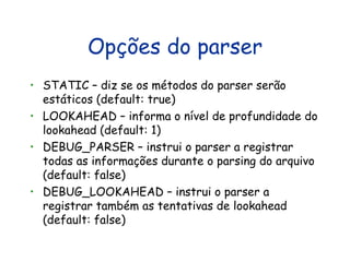 Opções do parser STATIC – diz se os métodos do parser serão estáticos (default: true) LOOKAHEAD – informa o nível de profundidade do lookahead (default: 1) DEBUG_PARSER – instrui o parser a registrar todas as informações durante o parsing do arquivo (default: false) DEBUG_LOOKAHEAD – instrui o parser a registrar também as tentativas de lookahead (default: false) 