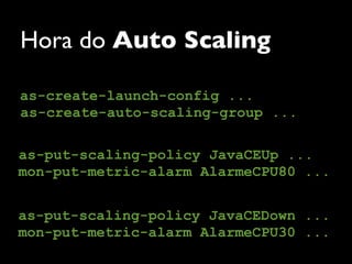 Hora do Auto Scaling

as-create-launch-config ...
as-create-auto-scaling-group ...

as-put-scaling-policy JavaCEUp ...
mon-put-metric-alarm AlarmeCPU80 ...


as-put-scaling-policy JavaCEDown ...
mon-put-metric-alarm AlarmeCPU30 ...
 
