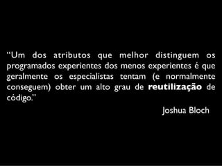 “Um dos atributos que melhor distinguem os
programados experientes dos menos experientes é que
geralmente os especialistas tentam (e normalmente
conseguem) obter um alto grau de reutilização de
código.”
                                     Joshua Bloch
 