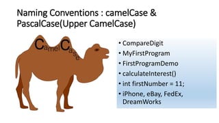 Naming Conventions : camelCase &
PascalCase(Upper CamelCase)
• CompareDigit
• MyFirstProgram
• FirstProgramDemo
• calculateInterest()
• int firstNumber = 11;
• iPhone, eBay, FedEx,
DreamWorks
 
