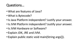Questions…
• What are features of Java?
• What is Bytecode?
• Is Java Platform independent? Justify your answer.
• Is JVM Platform independent? Justify your answer.
• Is JVM Hardware or Software?
• Explain JDK, JRE and JVM.
• Explain public static void main(String args[]).
 