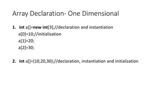 Array Declaration- One Dimensional
1. int a[]=new int[3];//declaration and instantiation
a[0]=10;//initialization
a[1]=20;
a[2]=30;
2. int a[]={10,20,30};//declaration, instantiation and initialization
 