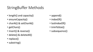StringBuffer Methods
• length() and capacity()
• ensureCapacity()
• charAt() & setCharAt()
• getChars()
• Insert() & reverse()
• delete() & deleteAll()
• replace()
• substring()
• append()
• indexOf()
• lastIndexOf()
• trimToSize()
• subsequence()
 