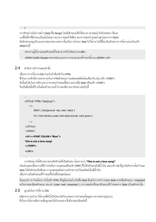 }
จากตัวอย่างเป็นการสร้าง Style ชื่อ Danger โดยมีลักษณะคือใช้ขนาด 20 พอยต์ ตัวอักษรหนา สีแดง
บนพื้นที่ดำที่มีกรอบเป็นเส้นไข่ปลา ขนาด 4 พอยต์ สีเขียว ขนาด 50x220 พอยต์ (pt ย่อมาจาก Point)
ตัวอักษรจะอยู่บริเวณกลางของกรอบ ต่อจากนั้นเป็นการนำเอา Style ไปใช้งาน ในที่นี้จะเป็นตัวอย่างการใช้งานร่วมกับแท็ก
SPAN ตัวนี้
<P>ท่านผู้ใช้งานคอมพิวเตอร์ทั้งหลาย ระวังไวรัสระบาด<BR>
<SPAN CLASS=Danger>ตรวจสอบแผ่นจากภายนอกทุกครั้งก่อนใช้งาน</SPAN></P>
2.4 ลำดับการทำงานของคำสั่ง
เนื่องจากการใช้งาน CSS ร่วมกับคำสั่งแท็กใน HTML
ซึ่งในบางแท็กมีความสามารถในการจัดลักษณะการแสดงผลลัพธ์เช่นเดียวกัน เช่น แท็ก <FONT>
ดังนั้นลำดับในการพิจารณาว่าควรจะกำหนดเนื้อความตามชื่อ Style หรือแท็ก <FONT>
จึงเป็นสิ่งหนึ่งที่จำเป็นต้องทำความเข้าใจ ลองพิจารณาตัวอย่างต่อไปนี้
…
<STYLE TYPE="text/css">
<!--
BODY { background: red; color: black }
H3 { font-family:Lucida; font-style:normal; color:green }
-->
</STYLE>
</HEAD>
<H3><FONT COLOR="Blue">
This is not a love song!
</FONT>
</H3>
…
จากตัวอย่างให้พิจารณาส่วนตัวอักษรที่เป็นตัวหนา ข้อความว่า “This is not a love song!”
เป็นส่วนของเนื้อความที่มีการบังคับการแสดงผลคือแท็ก FONT ที่ให้ตัวอักษรเป็นสีน้ำเงิน และแท็ก H3 ที่ถูกบังคับจากข้อกำหนด
Style ให้ตัวอักษรเป็นสีแดง การแสดงผลข้อความดังกล่าวจะให้ผลลัพธ์เป็นสีน้ำเงิน
เนื่องจากเป็นลักษณะที่กำหนดขึ้นในชั้นในสุดนั่นเอง
ข้อแนะนำ หากไม่ต้องการให้แท็ก HTML ที่อยู่ซ้อนในด้านในชื่อ Style มีผลกับการทำงานของ Style ควรเพิ่มลักษณะ ! important
ลงในรายละเอียดลักษณะ เช่น H1 {color: teal ! important; } บราวเซอร์จะถือเอาลักษณะที่กำหนดจาก Style เป็นหลักเท่านั้น
2.5 ลูกเล่นในการใช้งาน CSS
CSS สามารถนำมาใช้งานเพื่อให้เกิดไดนามิคในแง่ของการนำเสนอข้อมูลมากมายหลายรูปแบบ
ซึ่งในการใช้งานคือการเพิ่มลูกเล่นให้กับเอกสาร ซึ่งมีรายละเอียดดังนี้
 