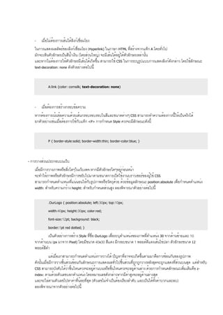 - เมื่อไม่ต้องการเส้นใต้ลิงก์เชื่อมโยง
ในการแสดงผลลัพธ์ของลิงก์เชื่อมโยง (Hyperlink) ในภาษา HTML ที่สร้างจากแท็ก A โดยทั่วไป
มักจะเห็นตัวอักษรเป็นสีน้ำเงิน (โดยส่วนใหญ่) จะมีเส้นใต้อยู่ใต้ตัวอักษรเหล่านั้น
และหากไม่ต้องการให้ตัวอักษรมีเส้นใต้เกิดขึ้น สามารถใช้ CSS ในการระบุรูปแบบการแสดงลิงก์ดังกล่าว โดยใช้ลักษณะ
text-decoration: none ดังตัวอย่างต่อไปนี้
A:link {color: cornsilk; text-decoration: none}
- เมื่อต้องการสร้างกรอบข้อความ
หากต้องการเน้นข้อความด้วยเส้นกรอบรอบรอบในสีและขนาดต่างๆ CSS สามารถทำความต้องการนี้ให้เป็นจริงได้
ยกตัวอย่างเช่นเมื่อต้องการใช้กับแท็ก <P> การกำหนด Style ควรจะมีลักษณะดังนี้
P { border-style:solid; border-width:thin; border-color:blue; }
- การวางส่วนประกอบบนเว็บ
เมื่อมีการวางภาพหรือสิ่งใดๆในเว็บเพจ หากมีตัวอักษรใดๆอยู่ก่อนหน้า
จะทำให้ภาพหรือตัวอักษรมีการขยับไปมาตามขนาดการเปิดใช้งานบราวเซอร์ของผู้ใช้ CSS
สามารถกำหนดตำแหน่งที่แน่นอนให้กับรูปภาพหรือวัตถุด้วย ด้วยข้อมูลลักษณะ position:absolute เพื่อกำหนดตำแหน่ง
width: สำหรับความกว้าง height: สำหรับกำหนดส่วนสูง ลองพิจารณาตัวอย่างต่อไปนี้
.OurLogo { position:absolute; left:30px; top:10px;
width:40px; height:30px; color:red;
font-size:12pt; background: black;
border:1pt red dotted; }
เป็นตัวอย่างการสร้าง Style ที่ชื่อ OurLogo เพื่อระบุตำแหน่งของภาพที่ตำแหน่ง 30 จากด้านซ้ายและ 10
จากด้านบน (px มาจาก Pixel) โดยมีขนาด 40x30 สีแดง มีกรอบขนาด 1 พอยต์ดีแดงเส้นไข่ปลา ตัวอักษรขนาด 12
พอยต์สีดำ
แต่เมื่อเราสามารถกำหนดตำแหน่งการวางได้ ปัญหาที่อาจจะเกิดขึ้นตามมาคือการซ้อนกันของรูปภาพ
ดังนั้นเมื่อมีการวางชิ้นส่วนซ้อนกันลักษณะการแสดงผลทั่วไปชิ้นส่วนที่ถูกถูกวางหลังสุดจะถูกแสดงที่ส่วนบนสุด แต่สำหรับ
CSS สามารถบังคับได้ว่าชิ้นไหนควรจะอยู่ด้านบนหรือชิ้นไหนควรจะอยู่ด้านล่าง ด้วยการกำหนดลักษณะเพิ่มเติมคือ z-
index: ตามด้วยตัวเลขบอกตำแหน่ง โดยหมายเลขดังกล่าวหากมีค่าสูงจะอยู่ด้านล่างสุด
และจะไล่ตามตัวเลขไปหาค่าที่น้อยที่สุด (ตัวเลขไม่จำเป็นต้องเรียงลำดับ และเป็นได้ทั้งค่าบวกและลบ)
ลองพิจารณาจากตัวอย่างต่อไปนี้
 