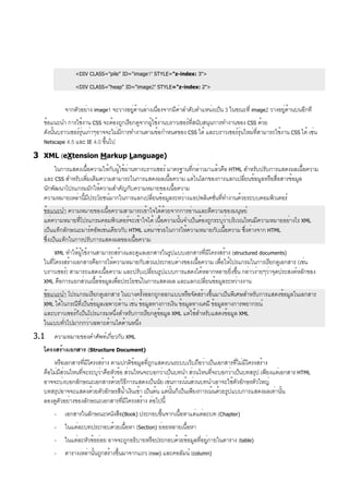 <DIV CLASS="pile" ID="image1" STYLE="z-index: 3">
<DIV CLASS="heap" ID="image2" STYLE="z-index: 2">
จากตัวอย่าง image1 จะวางอยู่ด้านล่างเนื่องจากมีค่าลำดับตำแหน่งเป็น 3 ในขณะที่ image2 วางอยู่ด้านบนอีกที
ข้อแนะนำ การใช้งาน CSS จะต้องถูกเรียกดูจากผู้ใช้งานบราวเซอร์ที่สนับสนุนการทำงานของ CSS ด้วย
ดังนั้นบราวเซอร์รุ่นเก่าๆอาจจะไม่มีการทำงานตามข้อกำหนดของ CSS ได้ และบราวเซอร์รุ่นใหม่ที่สามารถใช้งาน CSS ได้ เช่น
Netscape 4.5 และ IE 4.0 ขึ้นไป
3 XML (eXtension Markup Language)
ในการแสดงเนื้อความให้กับผู้ใช้ผ่านทางบราวเซอร์ มาตรฐานที่กล่าวมาแล้วคือ HTML สำหรับปรับการแสดงผลเนื้อความ
และ CSS สำหรับเพิ่มเติมความสามารถในการแสดงผลเนื้อความ แต่ในโลกของการแลกเปลี่ยนข้อมูลหรือสื่อสารข้อมูล
นักพัฒนาโปรแกรมมักให้ความสำคัญกับความหมายของเนื้อความ
ความหมายเหล่านี้มีประโยชน์มากในการแลกเปลี่ยนข้อมูลระหว่างแอปพลิเคชั่นที่ทำงานด้วยระบบคอมพิวเตอร์
ข้อแนะนำ ความหมายของเนื้อความสามารถเข้าใจได้ด้วยจากการอ่านและตีความของมนุษย์
แต่ความหมายที่โปรแกรมคอมพิวเตอร์จะเข้าใจได้ เนื้อความนั้นจำเป็นต้องถูกระบุว่าบริเวณไหนมีความหมายอย่างไร XML
เป็นแท็กลักษณะมาร์คอัพเช่นเดียวกับ HTML แต่มาช่วยในการให้ความหมายกับเนื้อความ ซึ่งต่างจาก HTML
ซึ่งเป็นแท็กในการปรับการแสดงผลของเนื้อความ
XML ทำให้ผู้ใช้งานสามารถสร้างและดูแลเอกสารในรูปแบบเอกสารที่มีโครงสร้าง (structured documents)
ในที่โครงสร้างเอกสารคือการให้ความหมายกับส่วนประกอบต่างของเนื้อความ เพื่อให้โปรแกรมในการเรียกดูเอกสาร (เช่น
บราวเซอร์) สามารถแสดงเนื้อความ และปรับเปลี่ยนรูปแบบการแสดงได้หลากหลายยิ่งขึ้น กล่าวง่ายๆว่าจุดประสงค์หลักของ
XML คือการแยกส่วนเนื้อข้อมูลเพื่อประโยชน์ในการแสดงผล และแลกเปลี่ยนข้อมูลระหว่างงาน
ข้อแนะนำ โปรแกรมเรียกดูเอกสาร ในบางครั้งออกถูกออกแบบหรือจัดสร้างขึ้นมาเป็นพิเศษสำหรับการแสดงข้อมูลในเอกสาร
XML ได้ในกรณีที่เป็นข้อมูลเฉพาะด้าน เช่น ข้อมูลทางการเงิน ข้อมูลทางเคมี ข้อมูลทางการพยากรณ์
และบราวเซอร์ก็เป็นโปรแกรมหนึ่งสำหรับการเรียกดูข้อมูล XML แต่ใช้สำหรับแสดงข้อมูล XML
ในแบบทั่วไปมากกว่าเฉพาะด้านใดด้านหนึ่ง
3.1 ความหมายของคำศัพท์เกี่ยวกับ XML
โครงสร้างเอกสาร (Structure Document)
หรือเอกสารที่มีโครงสร้าง ตามปกติข้อมูลที่ถูกแสดงบนระบบเว็บถือว่าเป็นเอกสารที่ไม่มีโครงสร้าง
คือไม่มีส่วนไหนที่จะระบุว่าคือหัวข้อ ส่วนไหนจะบอกว่าเป็นบทนำ ส่วนไหนที่จะบอกว่าเป็นบทสรุป เพียงแต่เอกสาร HTML
อาจจะบ่งบอกลักษณะเอกสารด้วยวิธีการแสดงเป็นนัย เช่นการเน้นส่วนบทนำเอาจะใช้ตัวอักษรตัวใหญ่
บทสรุปอาจจะแสดงด้วยตัวอักษรสีน้ำเงินเข้า เป็นต้น แต่นั้นก็เป็นเพียงการเน้นด้วยรูปแบบการแสดงผลเท่านั้น
ลองดูตัวอย่างของลักษณะเอกสารที่มีโครงสร้าง ต่อไปนี้
- เอกสารในลักษณะหนังสือ(Book) ประกอบขึ้นจากเนื้อหาแต่แต่ละบท (Chapter)
- ในแต่ละบทประกอบด้วยเนื้อหา (Section) ย่อยหลายเนื้อหา
- ในแต่ละหัวข้อย่อย อาจจะถูกอธิบายหรือประกอบด้วยข้อมูลที่อยู่ภายในตาราง (table)
- ตารางเหล่านั้นถูกสร้างขึ้นมาจากแถว (row) และคอลัมน์ (column)
 