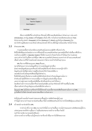 Begin Chapter 2
Text for Chapter 2
End Chapter 2
End Book
เนื่องจากหนังสือที่ใช้งานกันจริงๆจะ มีโครงสร้างที่มีรายละเอียดซับซ้อนกว่าตัวอย่างมาก เช่น บทนำ
(Introduction), สารบัญ (Index) บทที่ (Chapter) เป็นต้น หรือ ภายในส่วนรายละเอียดของแต่ละบท (Text)
ยังประกอบด้วย ย่อหน้า (Paragraph) ประโยค (Sentence) คำ (Word) และตัวอักษร (Character) ด้วย
อย่างไรก็ตามผู้เขียนพยายามยกตัวอย่างลักษณะโครงสร้างที่ง่ายๆ เพื่อให้ผู้อ่านได้มองเห็นภาพให้เข้าใจก่อน
3.3 ลักษณะของ XML
การแสดงผลเนื้อความในกรณีระบบคอมพิวเตอร์และระบบปฏิบัติการที่แตกต่างกัน
สิ่งนี้เป็นสิ่งทีมีคุณประโยชน์อย่ามากจากที่ปัจจุบันนี้ ระบบคอมพิวเตอร์หลากหลายชนิดได้ถือกำเนินขึ้นมาเพื่อใช้งาน
รวมถึงระบบปฏิบัติการ (Operation System) ก็ยังมีความแตกต่างกันออกไปด้วย ทำให้ปัญหาในการแสดงผล
และการทำความเข้าในเนื้อความเกิดขึ้นมา XML พยายามลดข้อจำกัดของความแตกต่างทางด้านระบบคอมพิวเตอร์
เพื่อสร้างเป็นภาษาที่ใช้กำหนดโครงสร้างของเอกสาร ให้สามารถเข้าใจกันได้ในทุกๆระบบ
XML คือภาษาที่มีลักษณะเมตะ (Meta) ซึ่งเมตะ
หมายถึงลักษณะการรวบรวมข้อมูลที่นำมาจากแหล่งข้อมูลข่าวสารอื่นๆ
ตัวอย่างของข้อมูลลักษณะเมตะคือบทอ้างอิงในหนังสือ ซึ่งบทอ้างอิงสามารถบอกผู้อ่านได้ว่า
ข้อมูลในบทอ้างอิงที่ผู้อ่านต้องการอยู่ที่ส่วนไหนหน้าที่เท่าไรของหนังสือบาง
(ลองพลิกไปบทอ้างอิงของหนังสือเล่มนี้ดูเป็นตัวอย่าง)
ซึ่งเมื่อได้ตัวเลขหน้าที่แล้วสามารถพลิกหนังสือไปยังหน้าดังกล่าวก็จะพบข้อมูลตามต้องการ
สำหรับบทอ้างอิงนี้ก็เกิดจากการรวบรวมขึ้นมาจากข้อมูลในแต่ละส่วนขึ้นมานั่นเอง
และหากท่านผู้อ่านอยากจะเขียนหนังสือขึ้นมาสักหนึ่งเล่มก็สามารถทำได้ไม่ยาก
โดยเพียงท่านทำการรวบรวมเนื้อหาที่จะนำเสนอในหนังสือ และในมาจัดโครงสร้างที่กำหนดขึ้นด้วย XML
เนื้อความดังกล่าวก็จะถูกจัดรูปแบบเป็นหนังสือให้ตามต้องการ
ข้อแนะนำ XML ไม่ได้เป็นภาษาซึ่งจะทำให้ได้ทั้งโครงสร้างและเนื้อหาของหนังสือทั้งหมดตามต้องการ แต่ XML
ถูกใช้เพื่อนำไปใช้สร้างโครงสร้างเอกสารของเนื้อหาภายในต่างหาก
ดังนั้นโครงสร้างและข้อกำหนดต่างๆของเอกสารขึ้นอยู่กับการตัดสินใจของผู้สร้างเอง
ทำให้ผู้สร้างสามารถกำหนดภาษาของตัวเองขึ้นมาใช้สร้างหนังสือของตัวเองได้ ไม่ว่าจะให้หนังสือมีรูปแบบเป็นอย่างไร
3.4 สร้างสรรค์ภาษาส่วนตัวด้วย XML
จากคำกล่าวที่ว่าภาษา XML สามารถนำไปใช้สร้างภาษาใหม่ขึ้นมา ตามข้อกำหนดและความคิดอิสระของผู้ใช้งาน
แต่หลายคนอาจจะตั้งคำถามขึ้นมาว่า ในเมื่อแต่ละคนสามารถสร้างภาษาขึ้นมาใหม่ได้
จะทำให้ภาษามีมากมายจนล้นไปหรือเปล่า
แล้วหากเราสร้างภาษาขึ้นมาแล้วผู้ใดจะนำภาษาที่เราสร้างขึ้นมาหากไม่ใช้ตัวของเราเอง
 