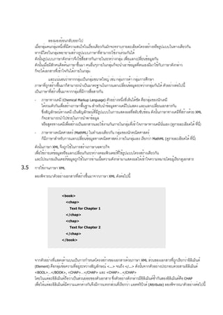 ลองมองย้อนกลับออกไป
เมื่อกลุ่มคนกลุ่มหนึ่งที่มีความสนใจในเรื่องเดียวกันมักจะทราบรายละเอียดโครงสร้างหรือรูปแบบในทางเดียวกัน
หากมีใครในกลุ่มพยายามสร้างรูปแบบภาษาที่สามารถใช้งานร่วมกันได้
ดังนั้นรูปแบบภาษาดังกล่าวจึงใช้สื่อสารกันภายในระหว่างกลุ่ม เพื่อแลกเปลี่ยนข้อมูลกัน
ดังนั้นเมื่อมีสักคนคิดค้นภาษาขึ้นมา คนอื่นๆภายในกลุ่มก็จะนำเอาข้อมูลที่ตนเองมีมาใช้กับภาษาดังกล่าว
ก็จะได้เอกสารที่เข้าใจกันได้ภายในกลุ่ม
และแน่นอนว่าหากกลุ่มเป็นกลุ่มขนาดใหญ่ เช่น กลุ่มการค้า กลุ่มการศึกษา
ภาษาที่ถูกสร้างขึ้นมาก็สามารถนำเป็นมาตรฐานในการแลกเปลี่ยนข้อมูลระหว่างกลุ่มกันได้ ตัวอย่างต่อไปนี้
เป็นภาษาที่สร้างขึ้นมาจากกลุ่มที่มีการสื่อสารกัน
- ภาษาทางเคมี (Chemical Markup Language) ตัวอย่างหนึ่งที่เห็นได้ชัด คือกลุ่มของนักเคมี
ได้รวมตัวกันเพื่อสร้างภาษาพื้นฐาน สำหรับนำข้อมูลทางเคมีไปแสดง และแลกเปลี่ยนเอกสารกัน
ซึ่งสัญลักษณ์ทางเคมี เป็นสัญลักษณ์ที่มีรูปแบบในการแสดงผลที่สลับซับซ้อน ดังนั้นภาษาทางเคมีที่สร้างด้วย XML
ก็จะสามารถนำไปช่วยในการนำพาข้อมูล
หรือสูตรทางเคมีเพื่อสร้างเป็นเอกสารและใช้งานกันภายในกลุ่มที่เข้าใจภาษาทางเคมีนั่นเอง (ดูรายละเอียดได้ ที่นี่)
- ภาษาทางคณิตศาสตร์ (MathML) ในทำนองเดียวกัน กลุ่มของนักคณิตศาสตร์
ก็มีภาษาสำหรับการแลกเปลี่ยนข้อมูลทางคณิตศาสตร์ ภายในกลุ่มเอง เรียกว่า MathML (ดูรายละเอียดได้ ที่นี่)
ดังนั้นภาษา XML จึงถูกใช้ในการสร้างภาษาเฉพาะกิจ
เพื่อใช้ถ่ายเทข้อมูลหรือแลกเปลี่ยนกันระหว่างคอมพิวเตอร์ที่ใช้รูปแบบโครงสร้างเดียวกัน
และโปรแกรมเร็นเดอร์ข้อมูลถูกใช้ในการอ่านเนื้อความดังกล่ามาแสดงผลให้เข้าใจความหมายโดยผู้เรียกดูเอกสาร
3.5 การใช้งานภาษา XML
ลองพิจารณาตัวอย่างเอกสารที่สร้างขึ้นมาจากภาษา XML ดังต่อไปนี้
<book>
<chap>
Text for Chapter 1
</chap>
<chap>
Text for Chapter 2
</chap>
</book>
จากตัวอย่างที่แสดงด้านบนเป็นการกำหนดโครงสร้างของเอกสารด้วยภาษา XML ส่วนของเอกสารที่ถูกเรียกว่าอิลิเม็นต์
(Element) คือกลุ่มข้อความที่อยู่ระหว่างสัญลักษณ์ <...> จนถึง </...> ดังนั้นจากตัวอย่างประกอบด้วยสามอิลิเม็นต์
<BOOL>…</BOOK>, <CHAP>…</CHAP> และ <CHAP>…</CHAP>
โดยในแต่ละอิลิเม็นต์ถือว่าเป็นส่วนย่อยของตัวเอกสาร ซึ่งตัวอย่างดังกล่าวมีอิลิเม็นต์ซ้ำกันสองอิลิเม็นต์คือ CHAP
เพื่อให้แต่ละอิลิเม็นต์มีความแตกต่างกันจึงมีการแทรกส่วนที่เรียกว่า แอตทริบิวต์ (Attribute) ลองพิจารณาตัวอย่างต่อไปนี้
 