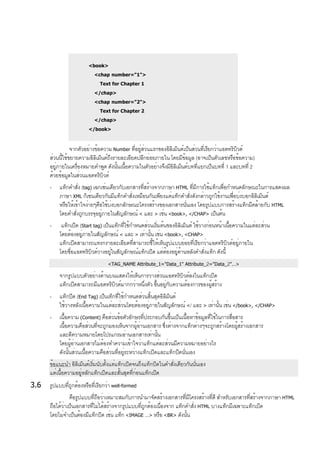 <book>
<chap number="1">
Text for Chapter 1
</chap>
<chap number="2">
Text for Chapter 2
</chap>
</book>
จากตัวอย่างข้อความ Number ที่อยู่ส่วนแรกของอิลิเม็นต์เป็นส่วนที่เรียกว่าแอตทริบิวต์
ส่วนนี้ใช้ขยายความอิลิเม็นต์ถึงรายละเอียดปลีกย่อยภายใน โดยมีข้อมูล (อาจเป็นตัวเลขหรือข้อความ)
อยู่ภายในเครื่องหมายคำพูด ดังนั้นเนื้อความในตัวอย่างจึงมีอิลิเม็นต์บทที่แยกเป็นบทที่ 1 และบทที่ 2
ด้วยข้อมูลในส่วนแอตทริบิวต์
- แท็กคำสั่ง (tag) เฉกเช่นเดียวกับเอกสารที่สร้างจากภาษา HTML ที่มีการใช้แท็กเพื่อกำหนดลักษณะในการแสดงผล
ภาษา XML ก็เช่นเดียวกันมีแท็กคำสั่งเหมือนกันเพียงแต่แท็กคำสั่งดังกล่าวถูกใช้งานเพื่อบ่งบอกอิลิเม็นต์
หรือให้เข้าใจง่ายๆคือใช้บ่งบอกลักษณะโครงสร้างของเอกสารนั่นเอง โดยรูปแบบการสร้างแท็กมีคล้ายกับ HTML
โดยคำสั่งถูกบรรจุอยู่ภายในสัญลักษณ์ < และ > เช่น <book>, </CHAP> เป็นต้น
- แท็กเปิด (Start tag) เป็นแท็กที่ใช้กำหนดส่วนเริ่มต้นของอิลิเม็นต์ ใช้วางก่อนหน้าเนื้อความในแต่ละส่วน
โดยต้องอยู่ภายในสัญลักษณ์ < และ > เท่านั้น เช่น <book>, <CHAP>
แท็กเปิดสามารถแทรกรายละเอียดที่สามารถชี้ให้เห็นรูปแบบย่อยที่เรียกว่าแอตทริบิวต์อยู่ภายใน
โดยชื่อแอตทริบิวต์วางอยู่ในสัญลักษณ์แท็กเปิด แต่ต้องอยู่ด้านหลังคำสั่งแท็ก ดังนี้
<TAG_NAME Attribute_1="Data_1" Attribute_2="Data_2"…>
จากรูปแบบตัวอย่างด้านบนแสดงให้เห็นการวางส่วนแอตทริบิวต์ลงในแท็กเปิด
แท็กเปิดสามารถมีแอตทริบิวต์มากกว่าหนึ่งตัว ขึ้นอยู่กับความต้องการของผู้สร้าง
- แท็กปิด (End Tag) เป็นเท็กที่ใช้กำหนดส่วนสิ้นสุดอิลิม็นต์
ใช้วางหลังเนื้อความในแต่ละส่วนโดยต้องอยู่ภายในสัญลักษณ์ </ และ > เท่านั้น เช่น </book>, </CHAP>
- เนื้อความ (Content) คือส่วนข้อตัวอักษรที่ประกอบกันขึ้นเป็นเนื้อหาข้อมูลที่ใช้ในการสื่อสาร
เนื้อความคือส่วนที่จะถูกมองเห็นจากผู้อ่านเอกสาร ซึ่งต่างจากแท็กต่างๆจะถูกสร้างโดยผู้สร้างเอกสาร
และตีความหมายโดยโปรแกรมอ่านเอกสารเท่านั้น
โดยผู้อ่านเอกสารไม่ต้องทำความเข้าใจว่าแท็กแต่ละส่วนมีความหมายอย่างไร
ดังนั้นส่วนเนื้อความคือส่วนที่อยู่ระหว่างแท็กเปิดและแท็กปิดนั่นเอง
ข้อแนะนำ อิลิเม็นต์เริ่มนับตั้งแต่แท็กเปิดจนถึงแท็กปิดในคำสั่งเดียวกันนั่นเอง
แต่เนื้อความอยู่หลักแท็กเปิดและสั้นสุดที่ก่อนแท็กเปิด
3.6 รูปแบบที่ถูกต้องหรือที่เรียกว่า well-formed
คือรูปแบบที่ถือว่าเหมาะสมกับการนำมาจัดสร้างเอกสารที่มีโครงสร้างที่ดี สำหรับเอกสารที่สร้างจากภาษา HTML
ถือได้ว่าเป็นเอกสารที่ไม่ได้สร้างจากรูปแบบที่ถูกต้องเนื่องจาก แท็กคำสั่ง HTML บางแท็กมีเฉพาะแท็กเปิด
โดยไม่จำเป็นต้องมีแท็กปิด เช่น แท็ก <IMAGE …> หรือ <BR> ดังนั้น
 