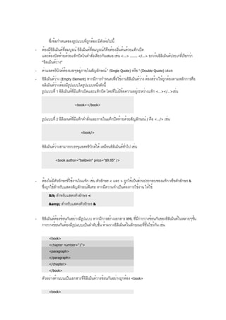ซึ่งข้อกำหนดของรูปแบบที่ถูกต้อง มีดังต่อไปนี้
- ต้องมีอิลิเม็นต์ที่สมบูรณ์ อิลิเม็นต์ที่สมบูรณ์ก็คือต้องเริ่มต้นด้วยแท็กเปิด
และต้องปิดท้ายด้วยแท็กปิดในคำสั่งเดียวกันเสมอ เช่น <...> ....... </...> ยกเว้นอิลิเม็นต์ประเภที่เรียกว่า
“อิลเม็นต์ว่าง”
- ค่าแอตทริบิวต์ต้องบรรจุอยู่ภายในสัญลักษณ์ ' (Single Quote) หรือ " (Double Quote) เสมอ
- อิลิเม็นต์ว่าง (Empty Element) หากมีการกำหนดเพื่อใช้งานอิลิเม็นต์ว่าง ต้องสร้างให้ถูกต้องตามหลักการคือ
อลิเม็นต์ว่างต้องมีรูปแบบใดรูปแบบหนึ่งดังนี้
รูปแบบที่ 1 อิลิเม็นต์ที่มีแท็กเปิดและแท็กปิด โดยที่ไม่มีข้อความอยู่ระหว่างแท็ก <…></…>เช่น
<book></book>
รูปแบบที่ 2 อิลิเมนต์ที่มีแท็กคำสั่งและภายในแท็กปิดท้ายด้วยสัญลักษณ์ / คือ <…/> เช่น
<book/>
อิลิเม็นต์ว่างสามารถบรรจุแอตทริบิวต์ได้ เหมือนอิลิเม็นต์ทั่วไป เช่น
<book author="baldwin" price="$9.95" />
- ต้องไม่มีตัวอักษรที่ใช้งานในแท็ก เช่น ตัวอักษร < และ > ถูกใช้เป็นส่วนประกอบของแท็ก หรือตัวอักษร &
ซึ่งถูกใช้สำหรับแสดงสัญลักษณ์พิเศษ หากมีความจำเป็นต้องการใช้งาน ให้ใช้
< สำหรับแสดงตัวอักษร <
&amp; สำหรับแสดงตัวอักษร &
- อิลิเม็นต์ต้องซ้อนกันอย่างมีรูปแบบ หากมีการสร้างเอกสาร XML ที่มีการวางซ้อนกันของอิลิเม็นต์ในหลายๆชั้น
การวางซ้อนกันต้องมีรูปแบบเป็นลำดับชั้น ห้ามวางอิลิเม็นต์ในลักษณะที่ชั้นไขว้กัน เช่น
<book>
<chapter number="1">
<paragraph>
</paragraph>
</chapter>
</book>
ตัวอย่างด้านบนเป็นเอกสารที่อิลิเม็นต์วางซ้อนกันอย่างถูกต้อง <book>
<book>
 
