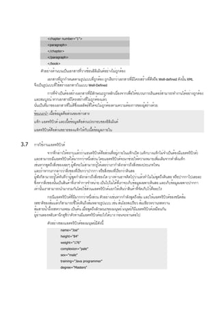 <chapter number="1">
<paragraph>
</chapter>
</paragraph>
</book>
ตัวอย่างด้านบนเป็นเอกสารที่วางซ้อนอิลิเม็นต์อย่างไม่ถูกต้อง
เอกสารที่ถูกกำหนดตามรูปแบบที่ถูกต้อง ถูกเรียกว่าเอกสารที่มีโครงสร้างที่ดีหรือ Well-defined ดังนั้น XML
จึงเป็นรูปแบบที่ใช้สร้างเอกสารในแบบ Well-Defined
การที่จำเป็นต้องสร้างเอกสารที่มีลักษณะถูกหลักเนื่องจากเพื่อให้ขบวนการเร็นเดอร์สามารถทำงานได้อย่างถูกต้อง
และสมบูรณ์ หากเอกสารมีโครงสร้างที่ไม่ถูกต้องแล้ว
นั่นเป็นที่มาของเอกสารที่ไม่ดีซึ่งผลลัพธ์ที่ได้จะไม่ถูกต้องตามความต้องการของผู้สร้างด้วย
ข้อแนะนำ เนื้อข้อมูลคือส่วนของข่าวสาร
แท็ก แอตทริบิวต์ และเนื้อข้อมูลคือส่วนประกอบของอิลิเม็นต์
แอตทริบิวต์คือส่วนขยายของแท็กให้กับเนื้อข้อมูลภายใน
3.7 การใช้งานแอตทริบิวต์
จากที่กล่าวให้ทราบแล้วว่าแอนทริบิวต์คือส่วนที่อยู่ภายในแท็กเปิด (แท็กบางแท็กไม่จำเป็นต้องมีแอตทริบิวต์)
และสามารถมีแอตทริบิวต์ได้มากกว่าหนึ่งส่วน โดยแอตทริบิวต์จะมาช่วยให้ความหมายเพิ่มเติมจากคำสั่งแท็ก
เช่นหากพูดถึงสิ่งของเฉยๆ ผู้ฟังจะไม่สามารถรู้ได้เลยว่าเรากำลังกล่าวถึงสิ่งของประเภทไหน
และถ้าหากเรากล่าวว่าสิ่งของที่เรียกว่าปากกา หรือสิ่งของที่เรียกว่าดินสอ
ผู้ฟังก็สามารถรู้ได้ทันทีว่าผู้พูดกำลังกล่าวถึงสิ่งของใด บางท่านอาจคิดไปว่าแล้วทำไมไม่พูดถึงดินสอ หรือปากกาไปเลยละ
ซึ่งหากสิ่งของนั้นเป็นสินค้าที่เราทำการจำหน่าย เป็นไปไม่ได้ที่เราจะเก็บข้อมูลเฉพาะดินสอ และเก็บข้อมูลเฉพาะปากกา
เท่านั้นเราสามารถนำมารวมกันโดยใช้ส่วนแอตทริบิวต์แยกให้เห็นว่าสินค้าที่จัดเก็บไว้คืออะไร
กรณีแอตทริบิวต์ที่มีมากกว่าหนึ่งส่วน ตัวอย่างเช่นหากกำลังพูดถึงส้ม และให้แอตทริบิวต์ของชนิดส้ม
รสชาติของส้มแล้วก็สามารถชี้ให้เห็นถึงส้มหลายรูปแบบ เช่น ส้นโอรสเปรียว ส้มเขียวหวานรสหวาน
ส้มสายน้ำผึ้งรสหวานหอม เป็นต้น เมื่อพูดถึงลักษณะของมนุษย์ มนุษย์ก็มีแอตทริบิวต์เหมือนกัน
ผู้อ่านลองหลับตานึกดูซิว่าตัวท่านมีแอตทริบิวต์อะไรได้บาง ก่อนจะอ่านต่อไป
ตัวอย่างของแอตทริบิวต์ของมนุษย์มีดังนี้
name="Joe"
height="84"
weight="176"
complexion="pale"
sex="male"
training="Java programmer"
degree="Masters"
 