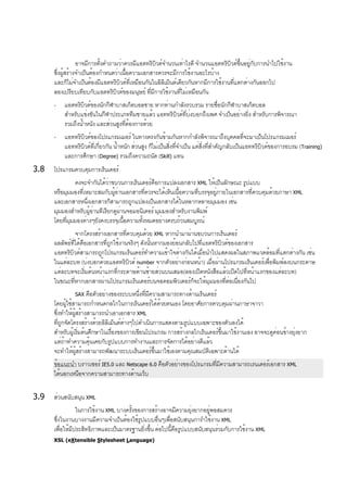 อาจมีการตั้งคำถามว่าควรมีแอตทริบิวต์จำนวนเท่าไรดี จำนวนแอตทริบิวต์ขึ้นอยู่กับการนำไปใช้งาน
ซึ่งผู้สร้างจำเป็นต้องกำหนดว่าเนื้อความเอกสารควรจะมีการใช้งานอะไรบ้าง
และก็ไม่จำเป็นต้องมีแอตทริบิวต์ที่เหมือนกันในอิลิเม็นต์เดียวกันหากมีการใช้งานที่แตกต่างกันออกไป
ลองเปรียบเทียบกับแอตทริบิวต์ของมนุษย์ ที่มีการใช้งานที่ไม่เหมือนกัน
- แอตทริบิวต์ของนักกีฬาบาสเก็ตบอลชาย หากท่านกำลังรวบรวม รายชื่อนักกีฬาบาสเก็ตบอล
สำหรับแข่งขันในกีฬาประเภททีมชายแล้ว แอททริบิวต์ที่บ่งบอกถึงเพศ จำเป็นอย่างยิ่ง สำหรับการพิจารณา
รวมถึงน้ำหนัง และส่วนสูงที่ต้องการด้วย
- แอททริบิวต์ของโปรแกรมเมอร์ ในทางตรงกันข้ามกันหากกำลังพิจารณาถึงบุคคลที่จะมาเป็นโปรแกรมเมอร์
แอททริบิวต์ที่เกี่ยวกัน น้ำหนัก ส่วนสูง ก็ไม่เป็นสิ่งที่จำเป็น แต่สิ่งที่สำคัญกลับเป็นแอททริบิวต์ของการอบรม (Training)
และการศึกษา (Degree) รวมถึงความถนัด (Skill) แทน
3.8 โปรแกรมควบคุมการเร็นเดอร์
คงจะจำกันได้ว่าขบวนการเร็นเดอร์คือการแปลงเอกสาร XML ให้เป็นลักษณะ รูปแบบ
หรือมุมมองที่เหมาะสมกับผู้อ่านเอกสารที่ควรจะได้เห็นเนื้อความที่บรรจุอยู่ภายในเอกสารที่ควบคุมด้วยภาษา XML
และเอกสารหนึ่งเอกสารก็สามารถถูกแปลงเป็นเอกสารได้ในหลากหลายมุมมอง เช่น
มุมมองสำหรับผู้อ่านทีเรียกดูผ่านจอมอนิเตอร์ มุมมองสำหรับงานพิมพ์
โดยที่มุมมองต่างๆยังคงบรรจุเนื้อความทั้งหมดอย่างครบถ้วนสมบูรณ์
จากโครงสร้างเอกสารที่ควบคุมด้วย XML หากนำมาผ่านขบวนการเร็นเดอร์
ผลลัพธ์ที่ได้คือเอกสารที่ถูกใช้งานจริงๆ ดังนั้นหากมองย้อนกลับไปที่แอตทริบิวต์ของเอกสาร
แอตทริบิวต์สามารถถูกโปรแกรมเร็นเดอร์ทำความเข้าใจต่างกันได้เมื่อนำไปแสดงผลในสภาพแวดล้อมที่แตกต่างกัน เช่น
ในแต่ละบท (บ่งบอกด้วยแอตทริบิวต์ number จากตัวอย่างก่อนหน้า) เมื่อผ่านโปรแกรมเร็นเดอร์เพื่อพิมพ์ลงบนกระดาษ
แต่ละบทจะเริ่มต้นหน้าแรกที่กระดาษด้านซ้ายส่วนบนเสมอ(ลองเปิดหนังสือแล้วเปิดไปที่หน้าแรกของแต่ละบท)
ในขณะที่หากเอกสารผ่านโปรแกรมเร็นเดอร์บนจอคอมพิวเตอร์ก็จะให้มุมมองที่ต่อเนื่องกันไป
SAX คือตัวอย่างของระบบหนึ่งที่มีความสามารถทางด้านเร็นเดอร์
โดยผู้ใช้สามารถกำหนดกลไกในการเร็นเดอร์ได้ด้วยตนเอง โดยอาศัยการควบคุมผ่านภาษาจาวา
ซึ่งทำให้ผู้สร้างสามารถนำเอาเอกสาร XML
ที่ถูกจัดโครงสร้างด้วยอิลิเม็นต์ต่างๆไปดำเนินการแสดงตามรูปแบบเฉพาะของตัวเองได้
สำหรับผู้เริ่มต้นศึกษาในเรื่องของการเขียนโปรแกรม การสร้างกลไกเร็นเดอร์ขึ้นมาใช้งานเอง อาจจะดูค่อนข้างยุ่งยาก
แต่ถ้าทำความคุ้นเคยกับรูปแบบการทำงานและการจัดการได้อย่างดีแล้ว
จะทำให้ผู้สร้างสามารถพัฒนาระบบเร็นเดอร์ขึ้นมาใช้เองตามคุณสมบัติเฉพาะด้านได้
ข้อแนะนำ บราวเซอร์ IE5.0 และ Netscape 6.0 คือตัวอย่างของโปรแกรมที่มีความสามารถเรนเดอร์เอกสาร XML
ได้นอกเหนือจากความสามารถทางด้านเว็บ
3.9 ส่วนสนับสนุน XML
ในการใช้งาน XML บางครั้งของการสร้างอาจมีความยุ่งยากอยู่พอสมควร
ซึ่งในงานบางงานมีความจำเป็นต้องใช้รูปแบบอื่นๆเพื่อสนับสนุนการำใช้งาน XML
เพื่อให้มีประสิทธิภาพและเป็นมาตรฐานยิ่งขึ้น ต่อไปนี้คือรูปแบบสนับสนุนร่วมกับการใช้งาน XML
XSL (eXtensible Stylesheet Language)
 